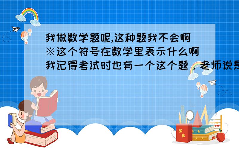 我做数学题呢,这种题我不会啊※这个符号在数学里表示什么啊我记得考试时也有一个这个题，老师说是什么什么心理题 题目是小明设计了一种新的有理数运算：a※b=÷（a-2b),请你按照这种运