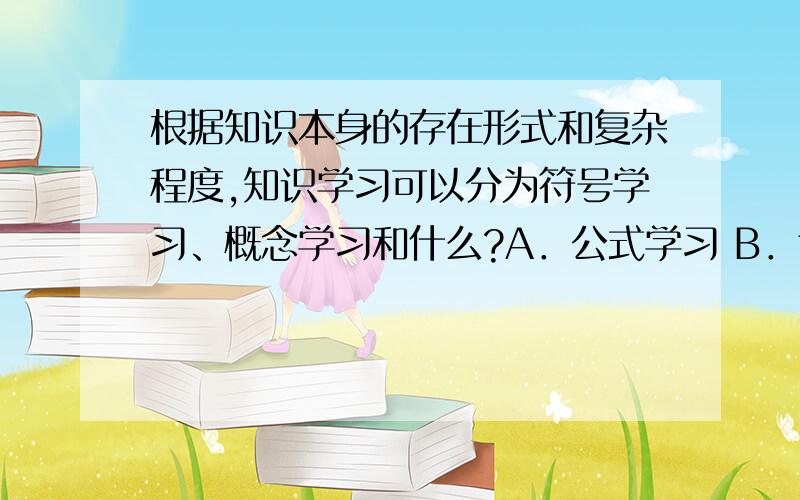 根据知识本身的存在形式和复杂程度,知识学习可以分为符号学习、概念学习和什么?A．公式学习 B．命题学习 C．原理学习 D．推理学习