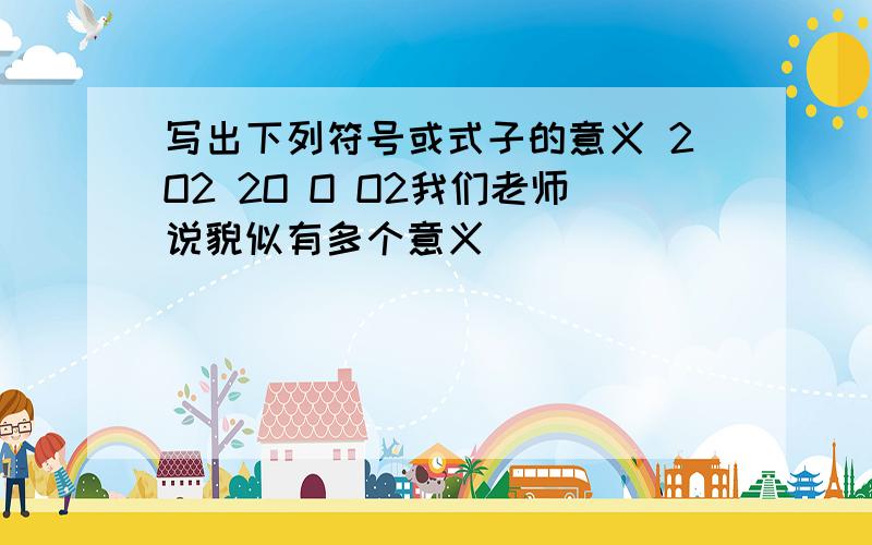 写出下列符号或式子的意义 2O2 2O O O2我们老师说貌似有多个意义