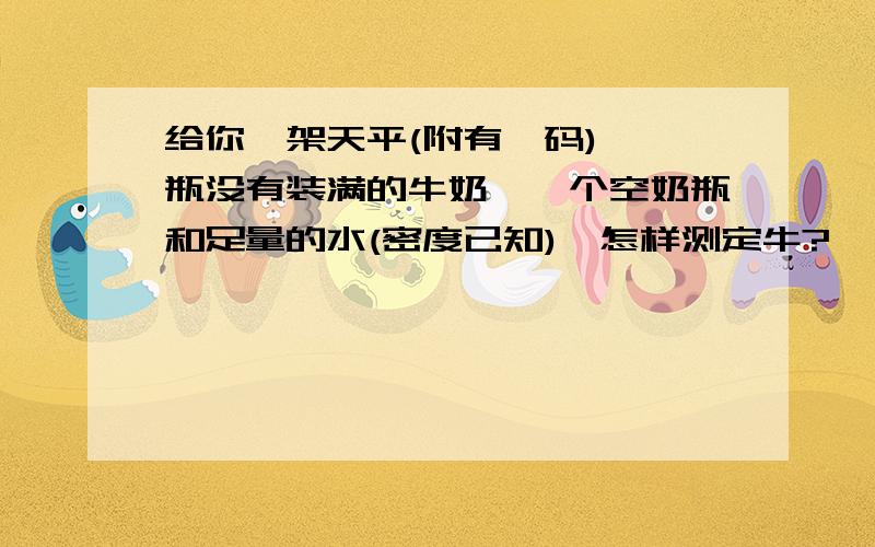 给你一架天平(附有砝码),一瓶没有装满的牛奶,一个空奶瓶和足量的水(密度已知),怎样测定牛?