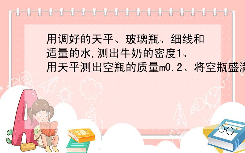 用调好的天平、玻璃瓶、细线和适量的水,测出牛奶的密度1、用天平测出空瓶的质量m0.2、将空瓶盛满水,测出他们的总质量m1.3、______________________________.由此可知 牛奶质量m=___,牛奶密度ρ=______