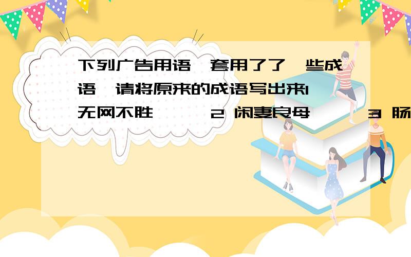 下列广告用语,套用了了一些成语,请将原来的成语写出来1 无网不胜 < >2 闲妻良母 < >3 肠治久安 < >4 钙世无双 < >5 市外桃源 < >6 饮以为荣 < >大家要看清问题什么在回答