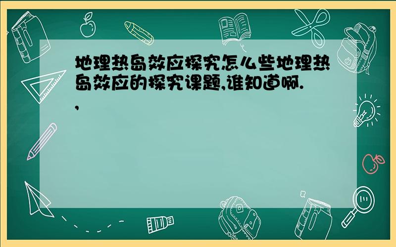 地理热岛效应探究怎么些地理热岛效应的探究课题,谁知道啊.,