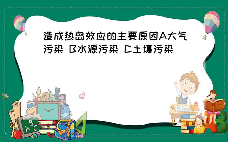 造成热岛效应的主要原因A大气污染 B水源污染 C土壤污染