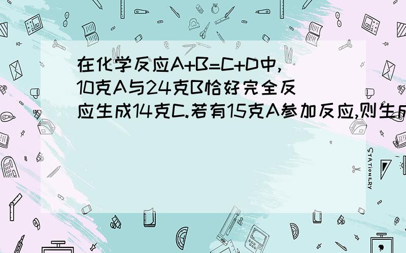 在化学反应A+B=C+D中,10克A与24克B恰好完全反应生成14克C.若有15克A参加反应,则生成D的质量是（