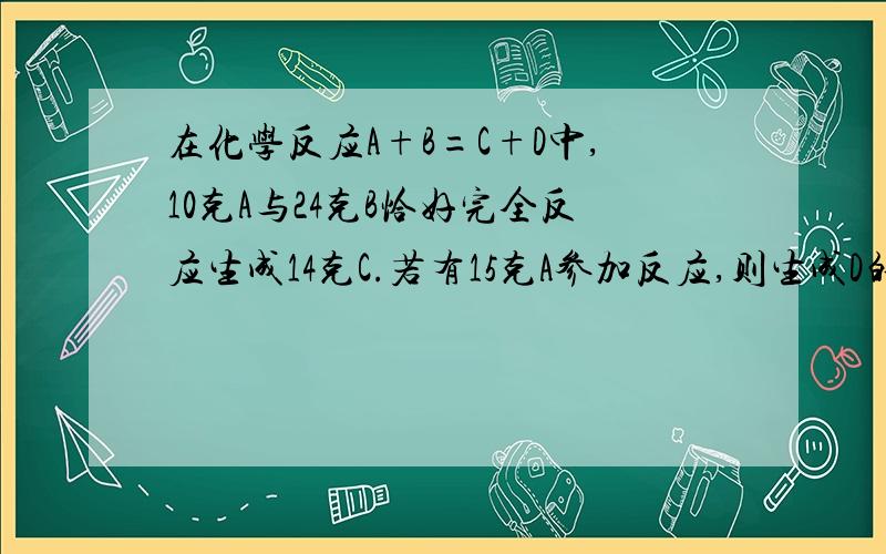 在化学反应A+B=C+D中,10克A与24克B恰好完全反应生成14克C.若有15克A参加反应,则生成D的质量是