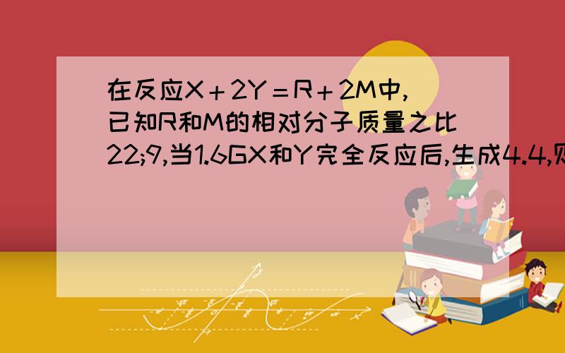 在反应X＋2Y＝R＋2M中,已知R和M的相对分子质量之比22;9,当1.6GX和Y完全反应后,生成4.4,则在反应中Y和M能把详细过程给我写一下吗,易懂点