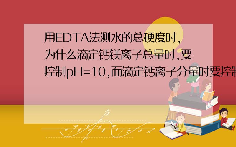 用EDTA法测水的总硬度时,为什么滴定钙镁离子总量时,要控制pH=10,而滴定钙离子分量时要控制pH为12—13?pH＞13时测钙离子对结果有何影响?