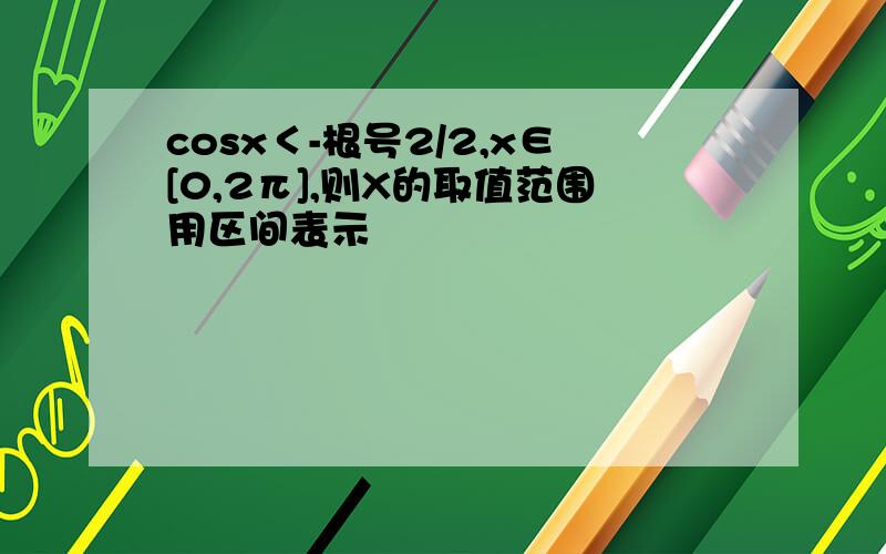 cosx＜-根号2/2,x∈[0,2π],则X的取值范围用区间表示