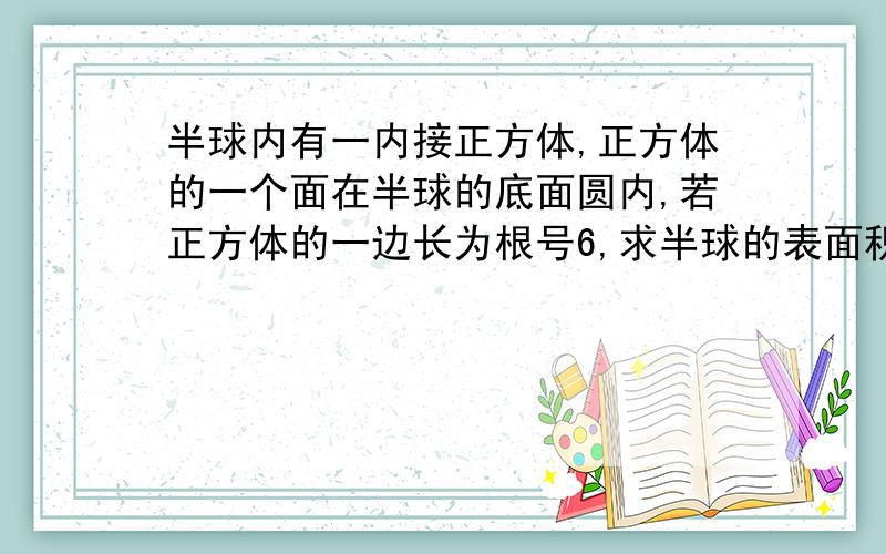 半球内有一内接正方体,正方体的一个面在半球的底面圆内,若正方体的一边长为根号6,求半球的表面积和体积