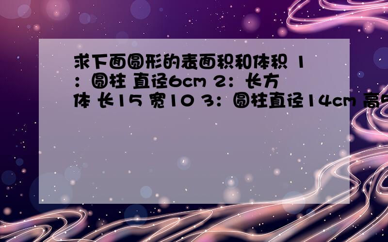 求下面圆形的表面积和体积 1：圆柱 直径6cm 2：长方体 长15 宽10 3：圆柱直径14cm 高5cm求下面图形的表面积和体积 打错了