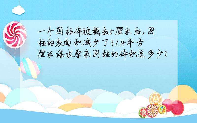 一个圆柱体被截去5厘米后,圆柱的表面积减少了31.4平方厘米谋求原来圆柱的体积是多少?