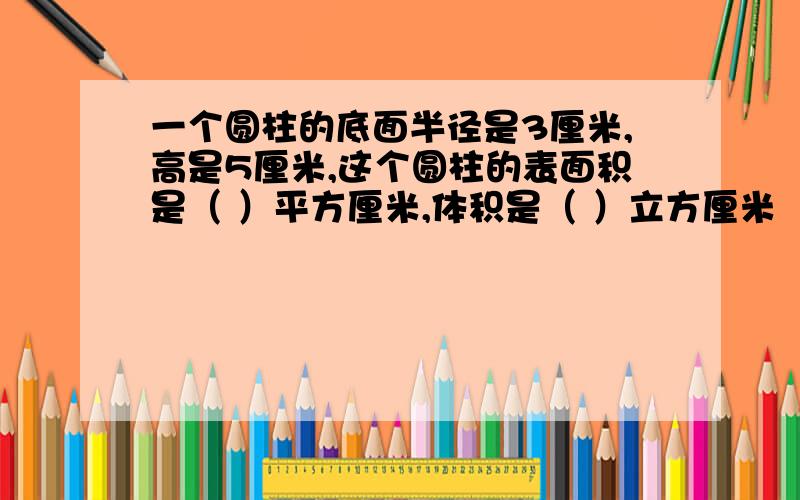 一个圆柱的底面半径是3厘米,高是5厘米,这个圆柱的表面积是（ ）平方厘米,体积是（ ）立方厘米