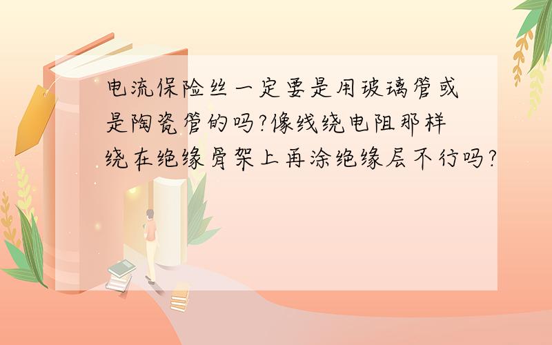 电流保险丝一定要是用玻璃管或是陶瓷管的吗?像线绕电阻那样绕在绝缘骨架上再涂绝缘层不行吗?