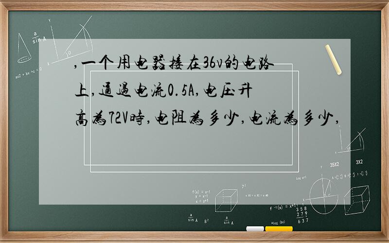 ,一个用电器接在36v的电路上,通过电流0.5A,电压升高为72V时,电阻为多少,电流为多少,