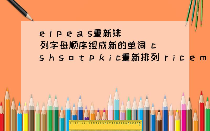 e l p e a s重新排列字母顺序组成新的单词 c s h s o t p k i c重新排列 r i c e m c a e重新排列三题