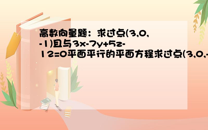 高数向量题：求过点(3,0,-1)且与3x-7y+5z-12=0平面平行的平面方程求过点(3,0,-1)且与3x-7y+5z-12=0平面平行的平面方程.