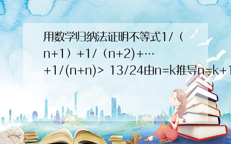 用数学归纳法证明不等式1/（n+1）+1/（n+2)+…+1/(n+n)> 13/24由n=k推导n=k+1时,不等式的左边增加的式子