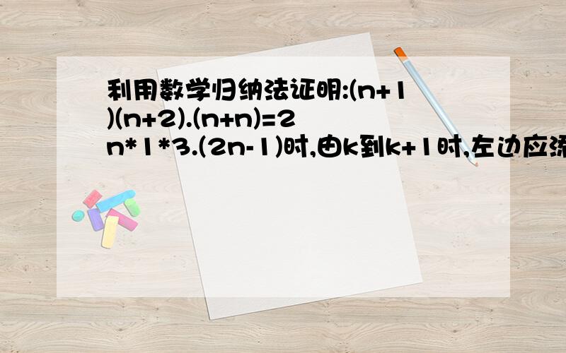 利用数学归纳法证明:(n+1)(n+2).(n+n)=2n*1*3.(2n-1)时,由k到k+1时,左边应添加的因式是