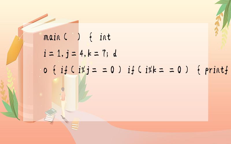 main( ) { int i=1,j=4,k=7; do {if(i%j==0) if(i%k==0) {printf(