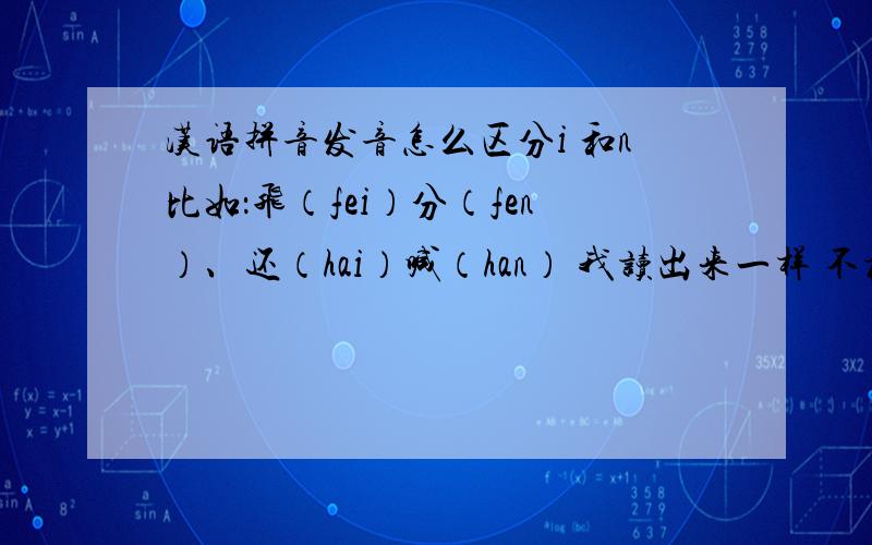 汉语拼音发音怎么区分i 和n比如：飞（fei）分（fen）、还（hai）喊（han） 我读出来一样 不标准 有什么技巧 什么后鼻音的 舌尖顶上腭什么的 我可以追加赏金的 只要我觉得好 区分 en 、 ei 和