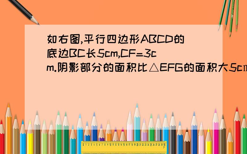 如右图,平行四边形ABCD的底边BC长5cm,CF=3cm.阴影部分的面积比△EFG的面积大5c㎡,求EF的长度.这个我已经从度娘找了,没有一模一样的,请大家帮忙解答一下 谢谢 算术方法,方程都要    我急用.!求