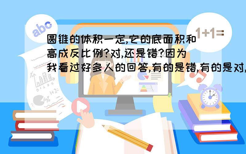 圆锥的体积一定,它的底面积和高成反比例?对,还是错?因为我看过好多人的回答,有的是错,有的是对,所以就有点搞不清楚,最好是老师来回答,谢谢!