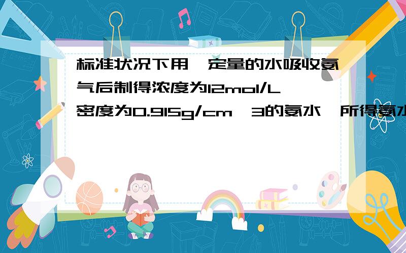 标准状况下用一定量的水吸收氨气后制得浓度为12mol/L密度为0.915g/cm*3的氨水,所得氨水的体积1L,则氨的物质的量,质量,体积