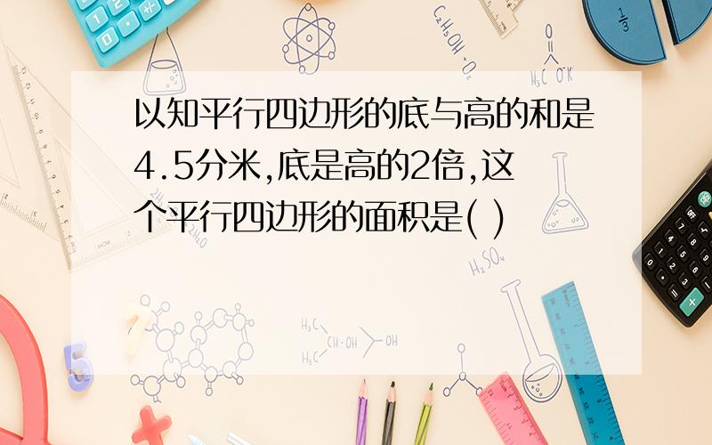 以知平行四边形的底与高的和是4.5分米,底是高的2倍,这个平行四边形的面积是( )