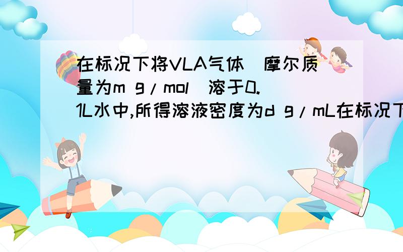 在标况下将VLA气体（摩尔质量为m g/mol）溶于0.1L水中,所得溶液密度为d g/mL在标况下将V L A气体（摩尔质量为m g/mol）溶于0.1L水中,所得溶液密度为d g/mL,则溶液物质的量浓度为（）