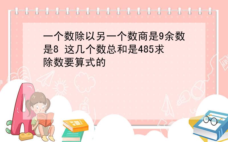 一个数除以另一个数商是9余数是8 这几个数总和是485求除数要算式的