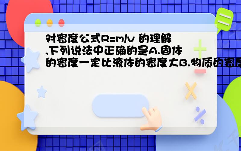 对密度公式R=m/v 的理解,下列说法中正确的是A.固体的密度一定比液体的密度大B.物质的密度跟物质的质量成正比,体积成反比.C.同种物质组成的物体,它们的质量与其体积成正比.D.密度大的物体