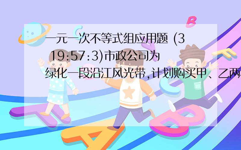 一元一次不等式组应用题 (3 19:57:3)市政公司为绿化一段沿江风光带,计划购买甲、乙两种树苗共500株,甲种树苗每株50元,乙种树苗每株80元.有关统计表明：甲、乙两种树苗的成活率分别为90%和95