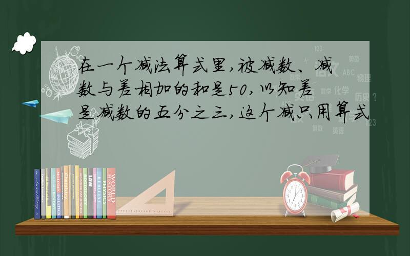 在一个减法算式里,被减数、减数与差相加的和是50,以知差是减数的五分之三,这个减只用算式