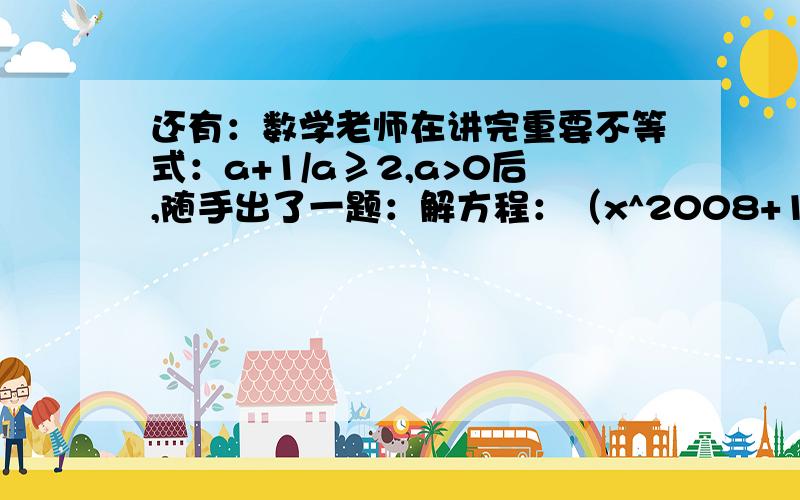 还有：数学老师在讲完重要不等式：a+1/a≥2,a>0后,随手出了一题：解方程：（x^2008+1)(1+x^2x^4+...+x^2006)=2008*x^2007,求x50分可不是白拿的哟~