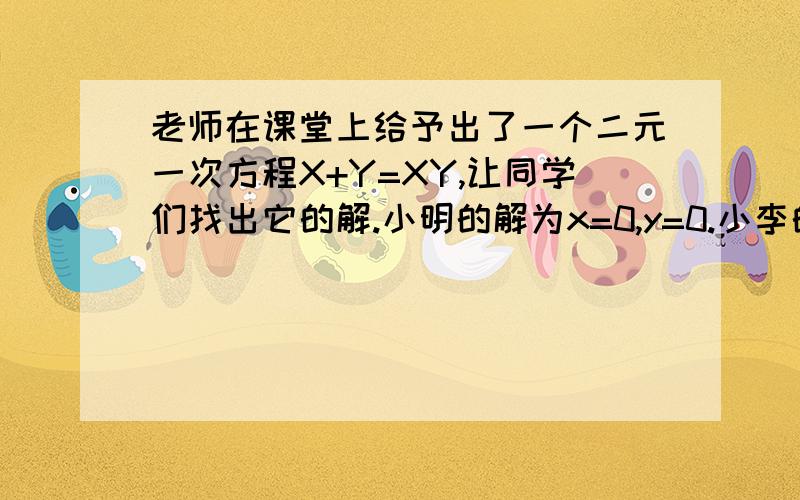 老师在课堂上给予出了一个二元一次方程X+Y=XY,让同学们找出它的解.小明的解为x=0,y=0.小李的解为x=2,y=2.你找出的解为?