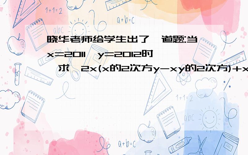 晓华老师给学生出了一道题:当x=2011,y=2012时,求【2x(x的2次方y-xy的2次方)+xy(2xy-x的2次方）】÷（x的2次方y）的值,题目出完后,小芬说：“老师给的条件y=2012是多10 补充：多余的”亮亮说：“不给