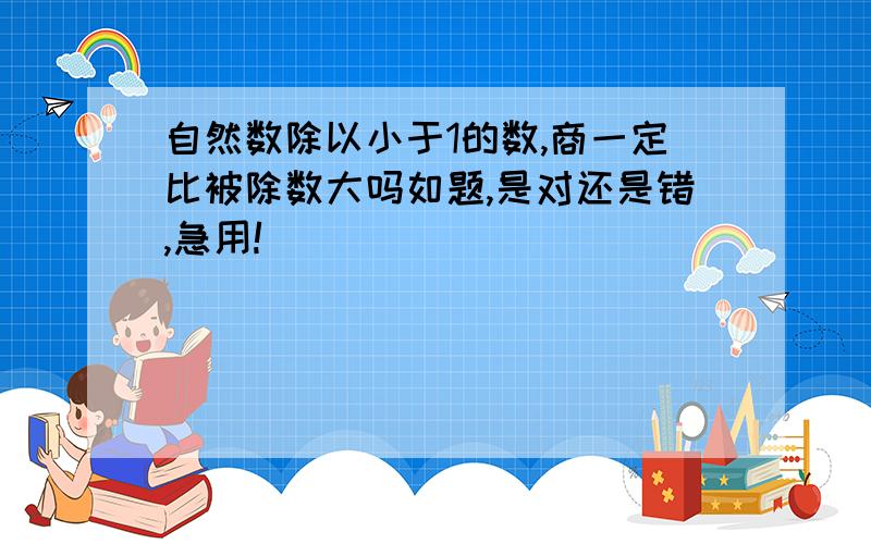 自然数除以小于1的数,商一定比被除数大吗如题,是对还是错,急用!