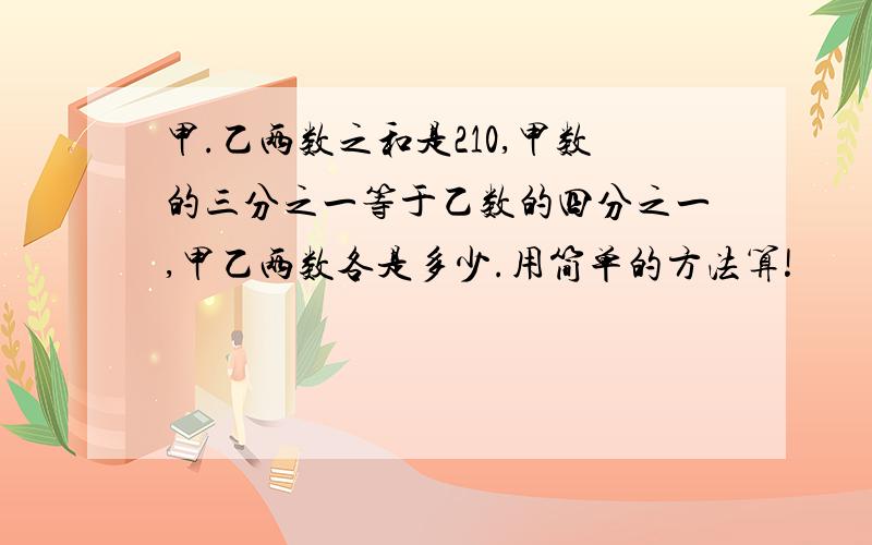 甲.乙两数之和是210,甲数的三分之一等于乙数的四分之一,甲乙两数各是多少.用简单的方法算!