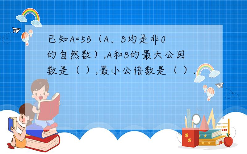 已知A=5B（A、B均是非0的自然数）,A和B的最大公因数是（ ）,最小公倍数是（ ）.