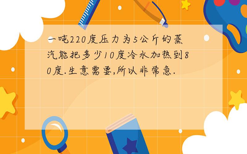 一吨220度压力为5公斤的蒸汽能把多少10度冷水加热到80度.生意需要,所以非常急.