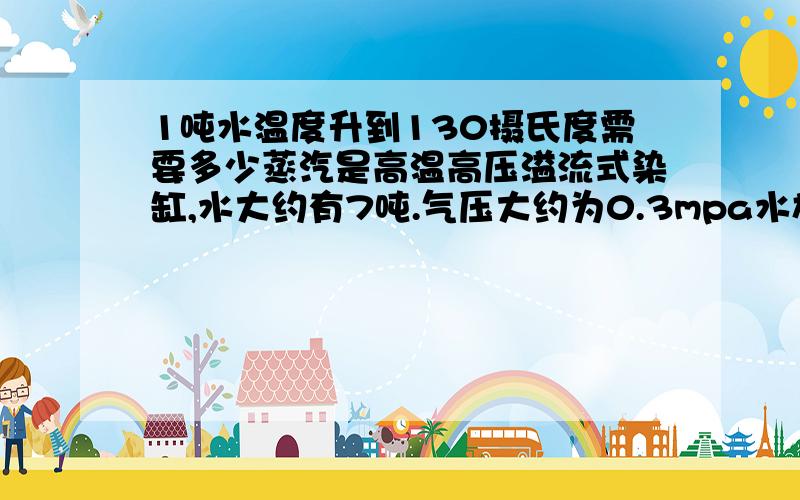 1吨水温度升到130摄氏度需要多少蒸汽是高温高压溢流式染缸,水大约有7吨.气压大约为0.3mpa水放入后再加蒸汽,这时开始升压,应该属于高温高压的,气压0.3MPA.蒸汽从外面引进的.应该是饱和的.大