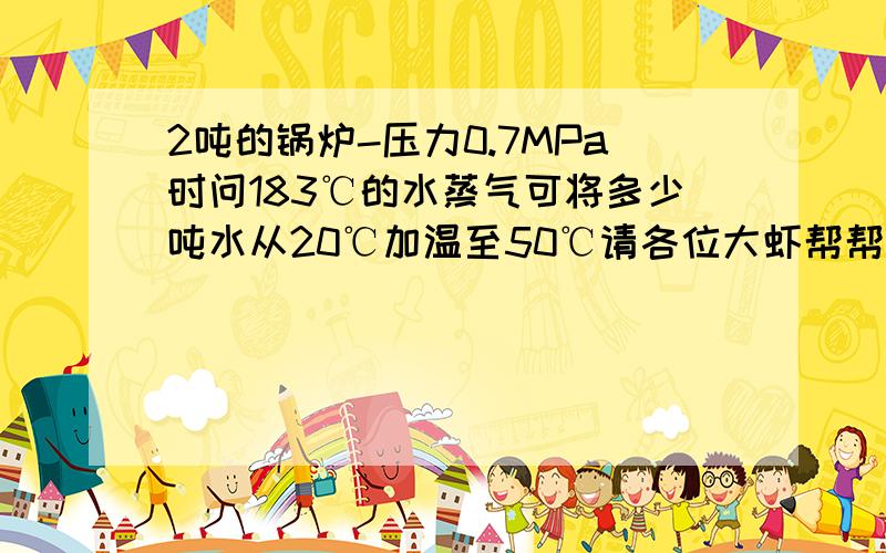 2吨的锅炉-压力0.7MPa时问183℃的水蒸气可将多少吨水从20℃加温至50℃请各位大虾帮帮忙啊我要计算能耗.跪求