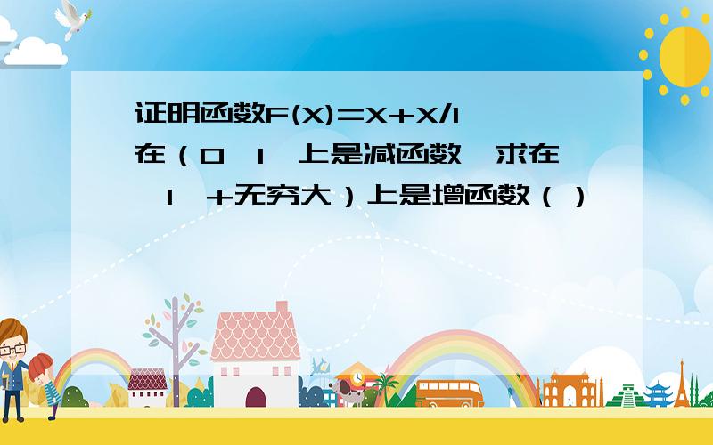 证明函数F(X)=X+X/1在（0,1】上是减函数,求在【1,+无穷大）上是增函数（）   【】开区间  闭区间  正无穷大    没符号表示  请谅解