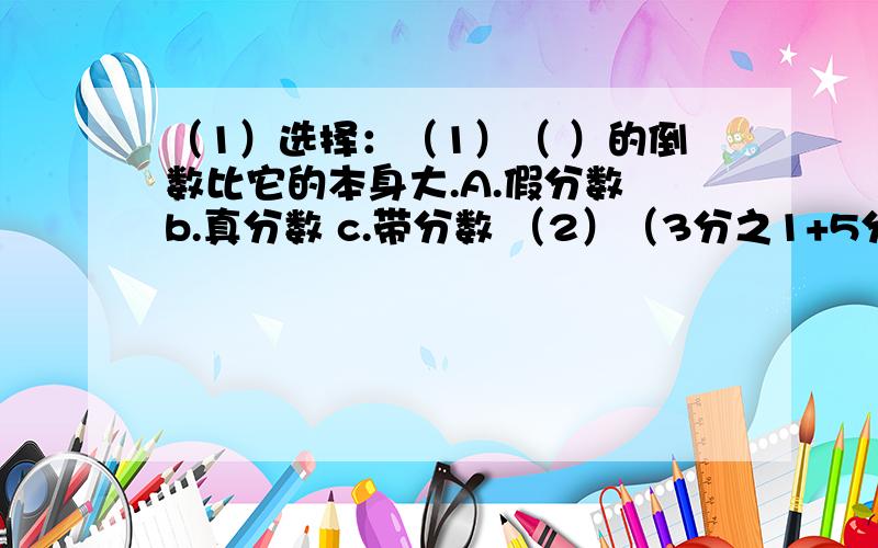 （1）选择：（1）（ ）的倒数比它的本身大.A.假分数 b.真分数 c.带分数 （2）（3分之1+5分之3）×15=3分之1×15+5分之3×15,这是运用了（ ）A.乘法交换率 B.乘法结合律 C乘法分配率（3）把5米长的