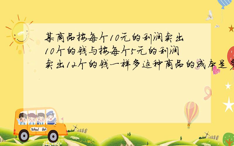 某商品按每个10元的利润卖出10个的钱与按每个5元的利润卖出12个的钱一样多这种商品的成本是多少元