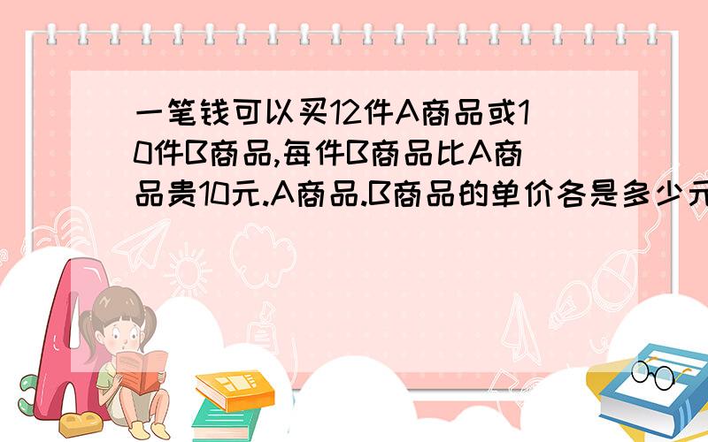 一笔钱可以买12件A商品或10件B商品,每件B商品比A商品贵10元.A商品.B商品的单价各是多少元?