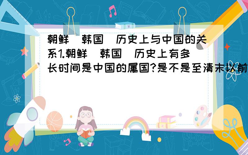 朝鲜（韩国）历史上与中国的关系1.朝鲜（韩国）历史上有多长时间是中国的属国?是不是至清末以前,一直是中国的属国?2.仅仅是中国的属国吗?有没有什么时候（哪怕很短的一段时间）,完完