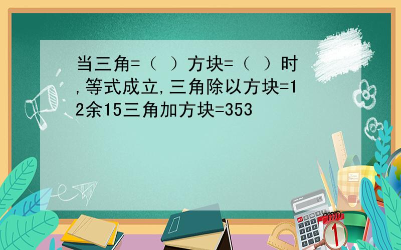 当三角=（ ）方块=（ ）时,等式成立,三角除以方块=12余15三角加方块=353