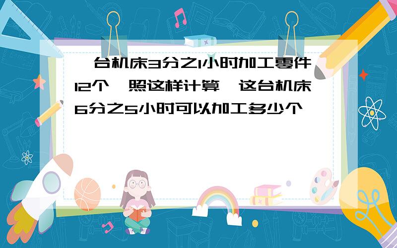 一台机床3分之1小时加工零件12个,照这样计算,这台机床6分之5小时可以加工多少个